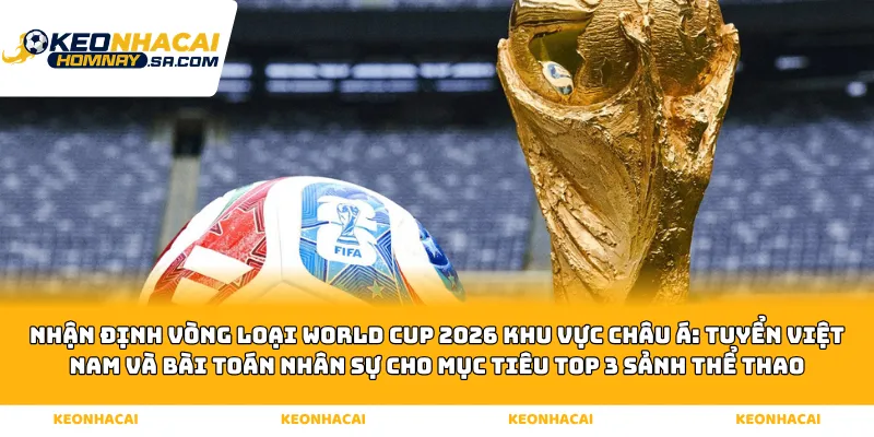 Nhận định vòng loại World Cup 2026 khu vực Châu Á: Tuyển Việt Nam và bài toán nhân sự cho mục tiêu Top 3 sảnh Thể thao